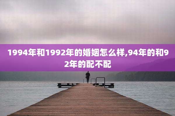 1994年和1992年的婚姻怎么样,94年的和92年的配不配