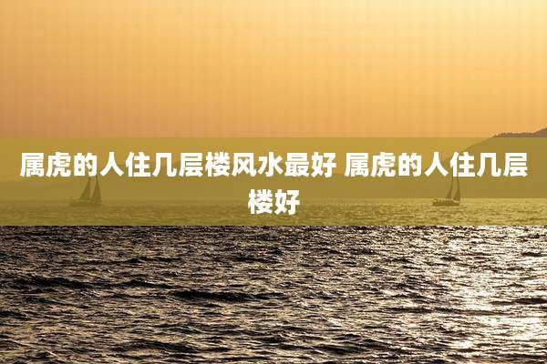 属虎的人住几层楼风水最好 属虎的人住几层楼好