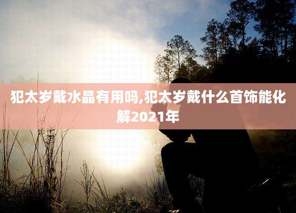 犯太岁戴水晶有用吗,犯太岁戴什么首饰能化解2021年