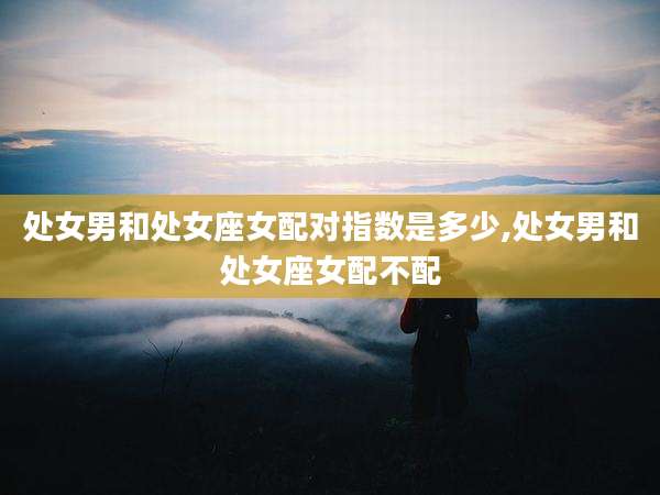 处女男和处女座女配对指数是多少,处女男和处女座女配不配