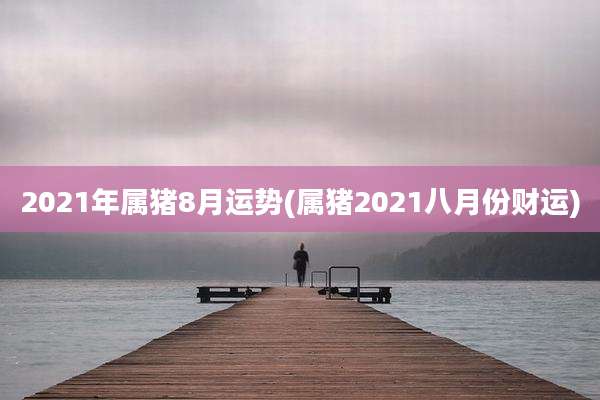 2021年属猪8月运势(属猪2021八月份财运)