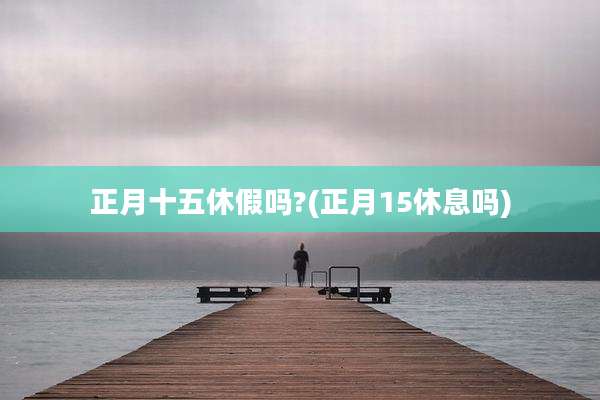 正月十五休假吗?(正月15休息吗)