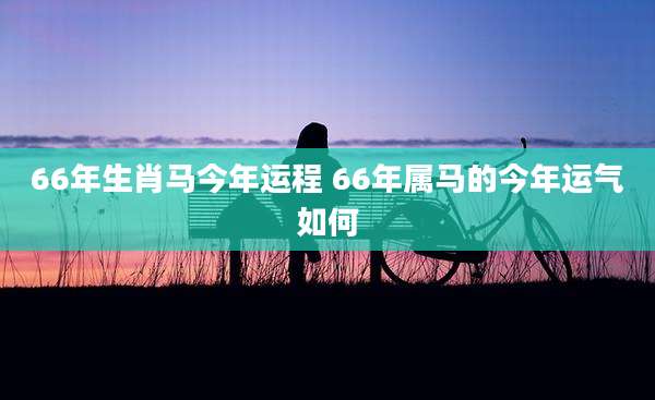 66年生肖马今年运程 66年属马的今年运气如何