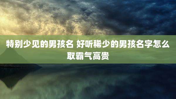 特别少见的男孩名 好听稀少的男孩名字怎么取霸气高贵