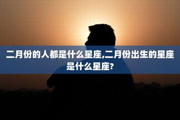 二月份的人都是什么星座,二月份出生的星座是什么星座?