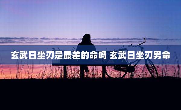 玄武日坐刃是最差的命吗 玄武日坐刃男命