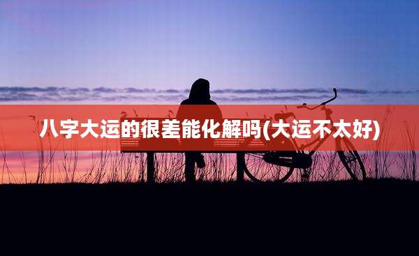 八字大运的很差能化解吗(大运不太好)