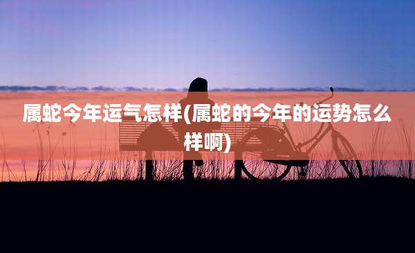 属蛇今年运气怎样(属蛇的今年的运势怎么样啊)