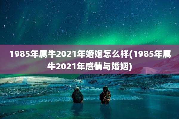 1985年属牛2021年婚姻怎么样(1985年属牛2021年感情与婚姻)