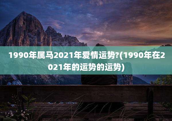 1990年属马2021年爱情运势?(1990年在2021年的运势的运势)