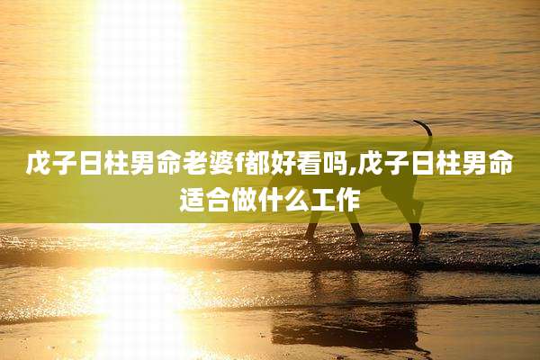 戊子日柱男命老婆f都好看吗,戊子日柱男命适合做什么工作