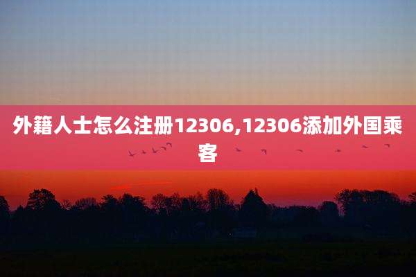 外籍人士怎么注册12306,12306添加外国乘客