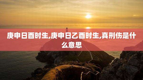 庚申日酉时生,庚申日乙酉时生,真刑伤是什么意思