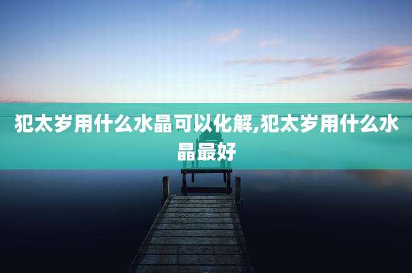 犯太岁用什么水晶可以化解,犯太岁用什么水晶最好