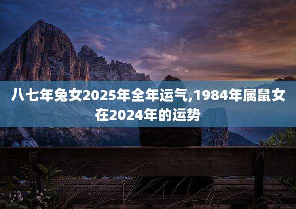 八七年兔女2025年全年运气,1984年属鼠女在2024年的运势