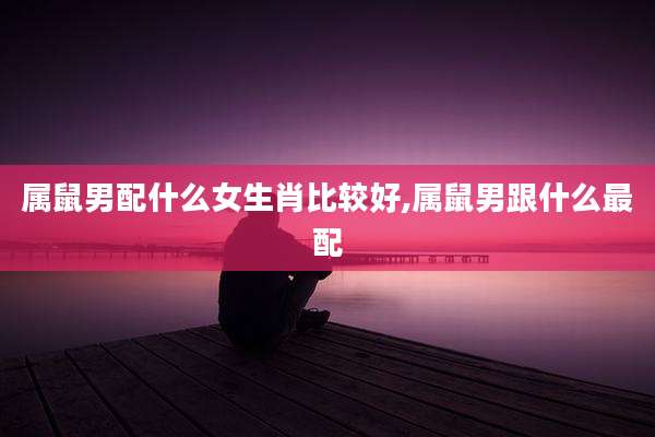属鼠男配什么女生肖比较好,属鼠男跟什么最配