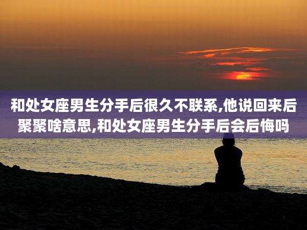 和处女座男生分手后很久不联系,他说回来后聚聚啥意思,和处女座男生分手后会后悔吗