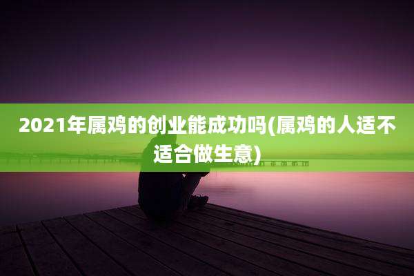 2021年属鸡的创业能成功吗(属鸡的人适不适合做生意)