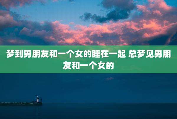 梦到男朋友和一个女的睡在一起 总梦见男朋友和一个女的
