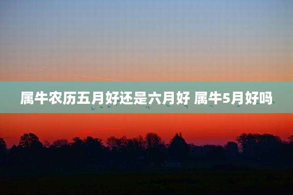属牛农历五月好还是六月好 属牛5月好吗