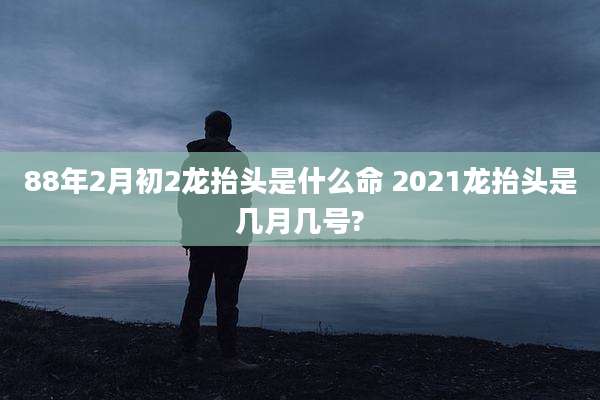 88年2月初2龙抬头是什么命 2021龙抬头是几月几号?