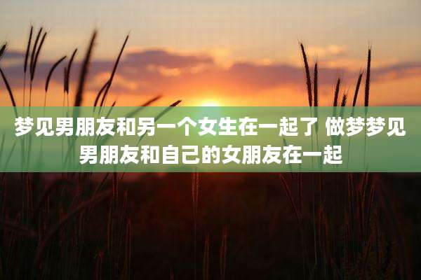 梦见男朋友和另一个女生在一起了 做梦梦见男朋友和自己的女朋友在一起