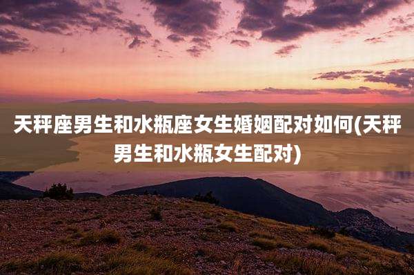 天秤座男生和水瓶座女生婚姻配对如何(天秤男生和水瓶女生配对)