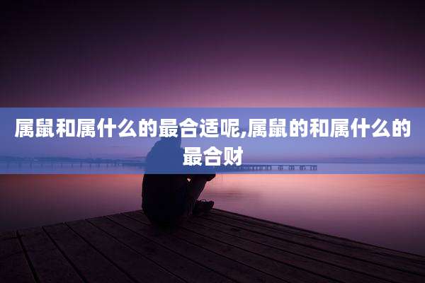 属鼠和属什么的最合适呢,属鼠的和属什么的最合财