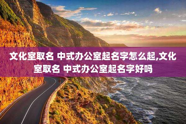 文化室取名 中式办公室起名字怎么起,文化室取名 中式办公室起名字好吗