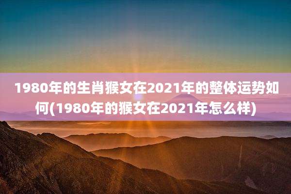 1980年的生肖猴女在2021年的整体运势如何(1980年的猴女在2021年怎么样)