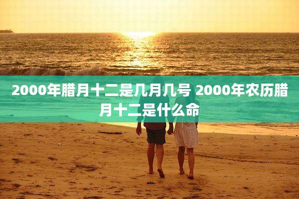 2000年腊月十二是几月几号 2000年农历腊月十二是什么命