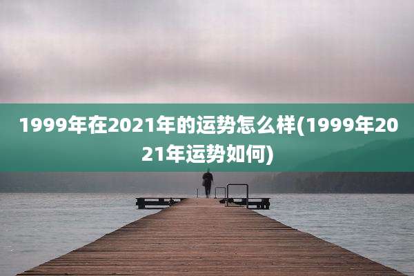 1999年在2021年的运势怎么样(1999年2021年运势如何)