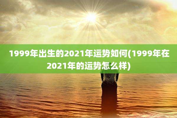 1999年出生的2021年运势如何(1999年在2021年的运势怎么样)