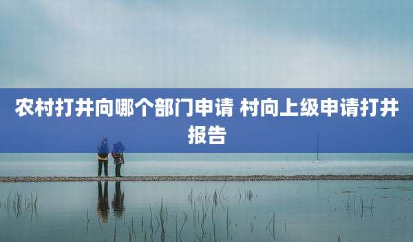农村打井向哪个部门申请 村向上级申请打井报告