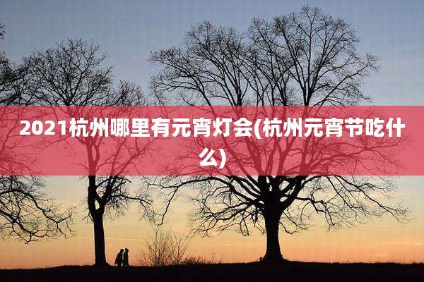 2021杭州哪里有元宵灯会(杭州元宵节吃什么)