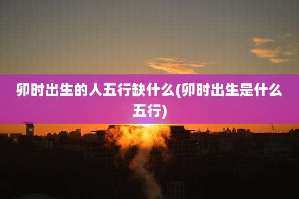 卯时出生的人五行缺什么(卯时出生是什么五行)