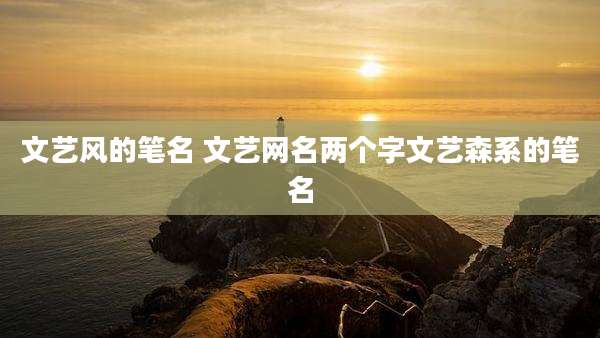 文艺风的笔名 文艺网名两个字文艺森系的笔名