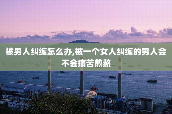 被男人纠缠怎么办,被一个女人纠缠的男人会不会痛苦煎熬