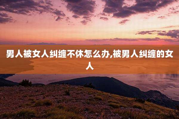 男人被女人纠缠不休怎么办,被男人纠缠的女人
