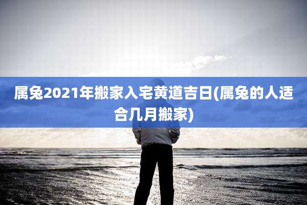 属兔2021年搬家入宅黄道吉日(属兔的人适合几月搬家)