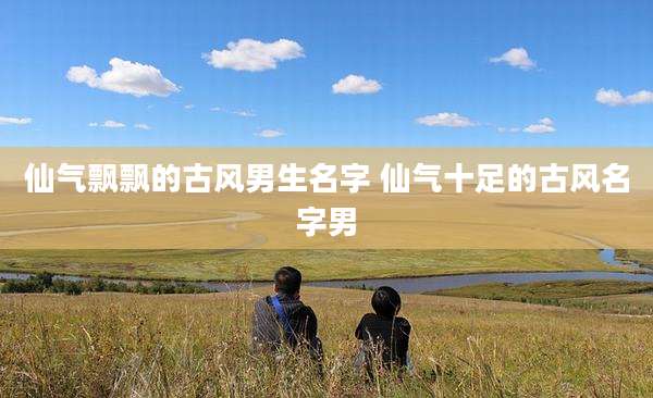 仙气飘飘的古风男生名字 仙气十足的古风名字男