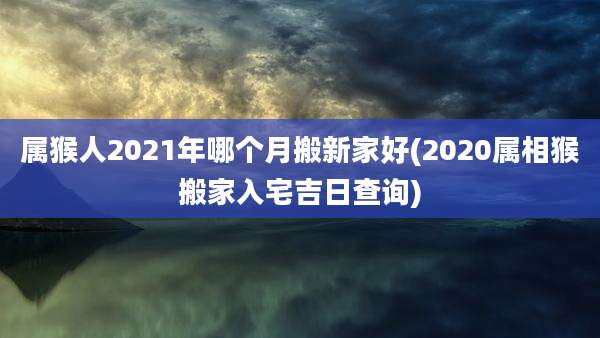 属猴人2021年哪个月搬新家好(2020属相猴搬家入宅吉日查询)