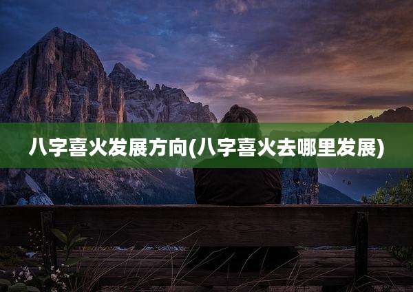 八字喜火发展方向(八字喜火去哪里发展)