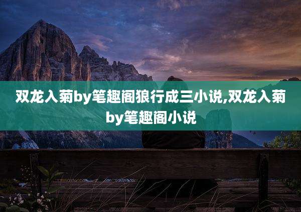双龙入菊by笔趣阁狼行成三小说,双龙入菊by笔趣阁小说