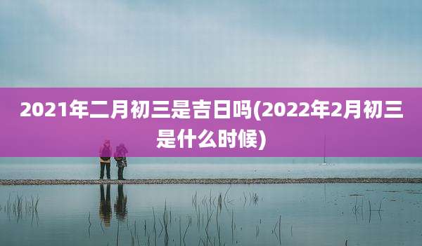 2021年二月初三是吉日吗(2022年2月初三是什么时候)