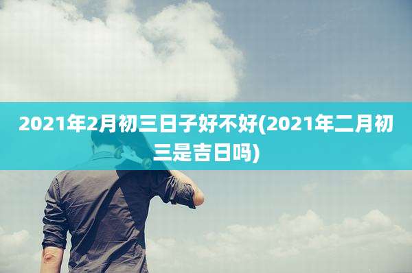 2021年2月初三日子好不好(2021年二月初三是吉日吗)