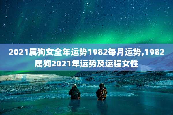 2021属狗女全年运势1982每月运势,1982属狗2021年运势及运程女性