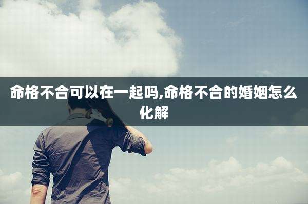 命格不合可以在一起吗,命格不合的婚姻怎么化解