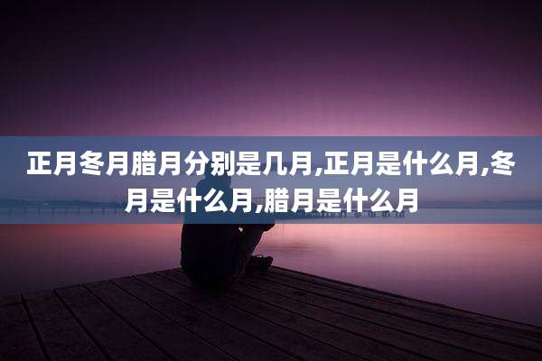 正月冬月腊月分别是几月,正月是什么月,冬月是什么月,腊月是什么月