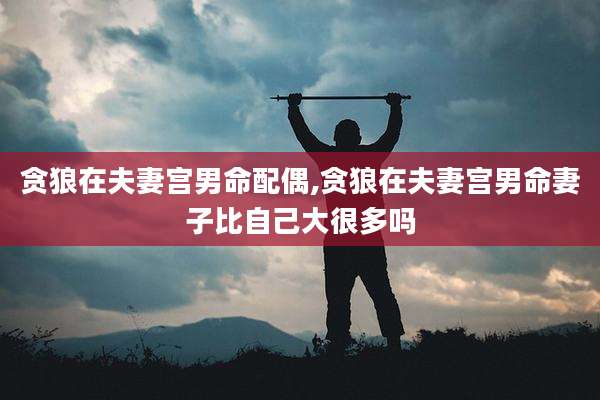 贪狼在夫妻宫男命配偶,贪狼在夫妻宫男命妻子比自己大很多吗